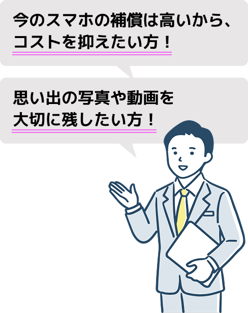 今のスマホの補償は高いから、コストを抑えたい方！
思い出の写真や動画を大切に残したい方！