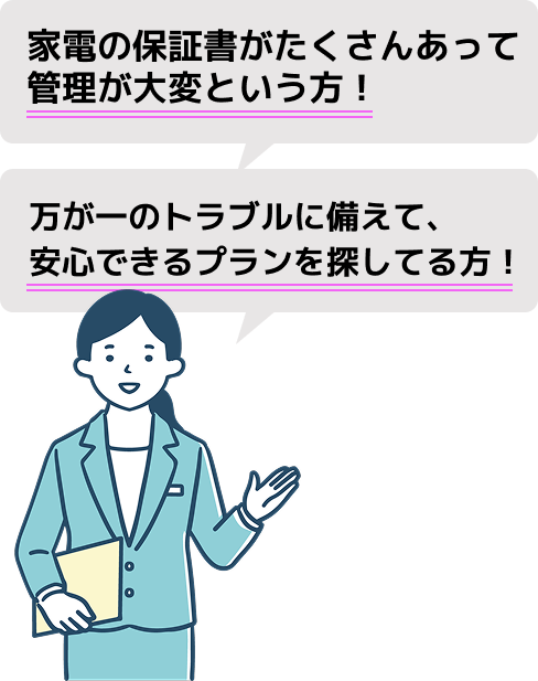 家電の保証書がたくさんあって管理が大変という方！
万が一のトラブルに備えて、安心できるプランを探している方！